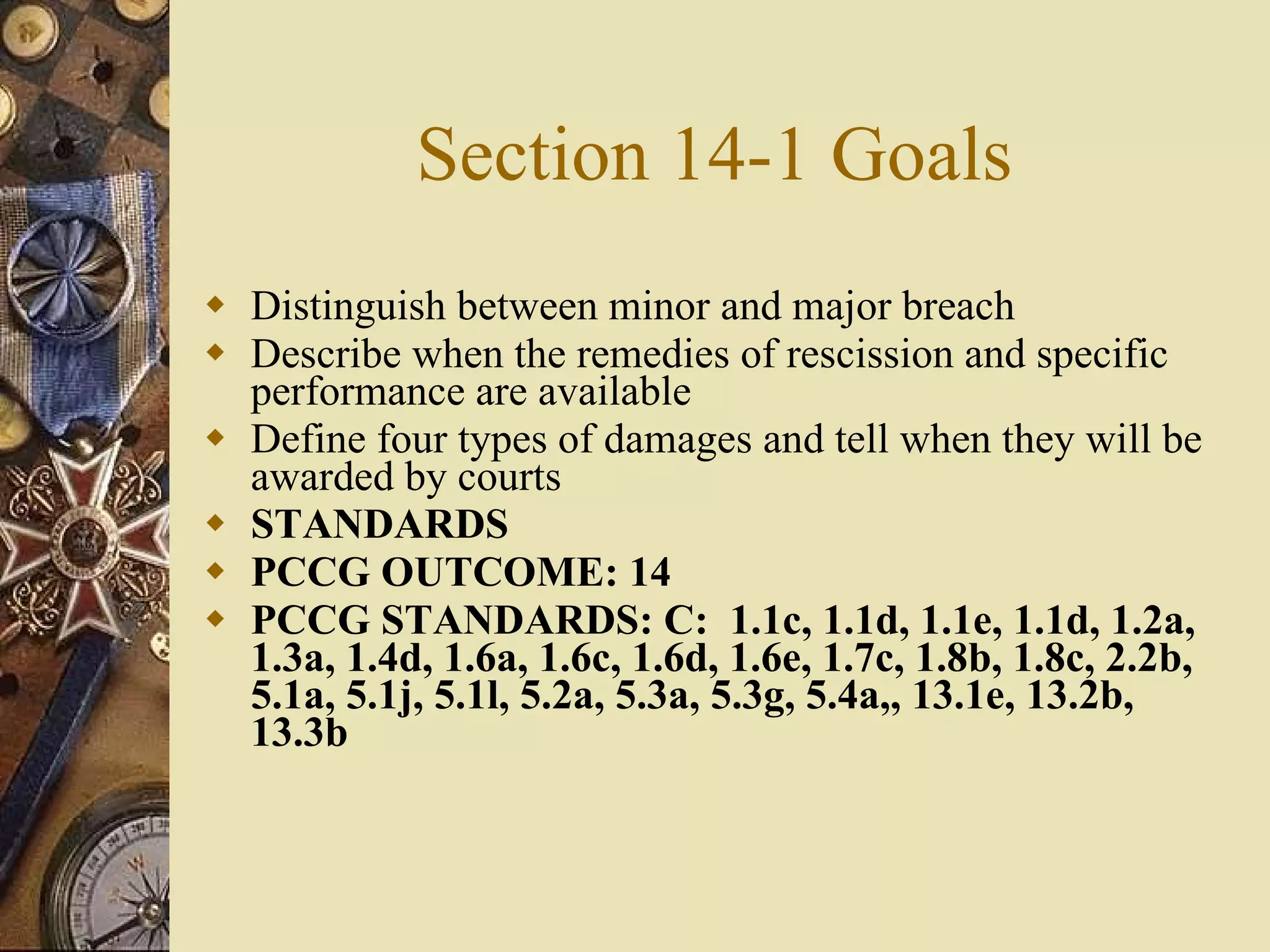 Section 14-1 Goals Distinguish between minor and major breach Describe when the remedies of rescission and specific performance are available Define four types of damages and tell when they will be awarded by courts STANDARDS PCCG OUTCOME: 14  PCCG STANDARDS: C:  1.1c, 1.1d, 1.1e, 1.1d, 1.2a, 1.3a, 1.4d, 1.6a, 1.6c, 1.6d, 1.6e, 1.7c, 1.8b, 1.8c, 2.2b, 5.1a, 5.1j, 5.1l, 5.2a, 5.3a, 5.3g, 5.4a,, 13.1e, 13.2b, 13.3b   