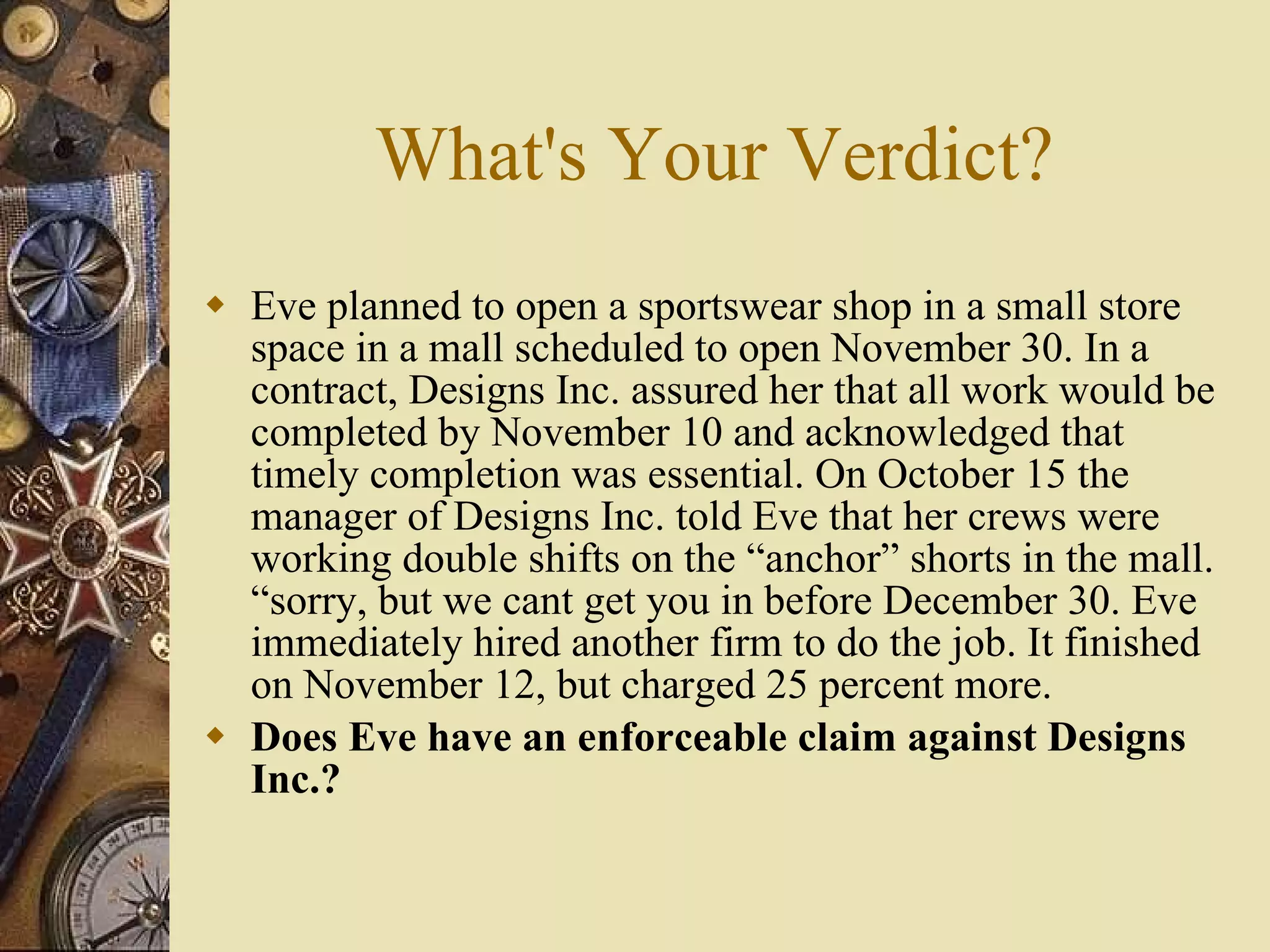 What's Your Verdict? Eve planned to open a sportswear shop in a small store space in a mall scheduled to open November 30. In a contract, Designs Inc. assured her that all work would be completed by November 10 and acknowledged that timely completion was essential. On October 15 the manager of Designs Inc. told Eve that her crews were working double shifts on the “anchor” shorts in the mall. “sorry, but we cant get you in before December 30. Eve immediately hired another firm to do the job. It finished on November 12, but charged 25 percent more. Does Eve have an enforceable claim against Designs Inc.? 