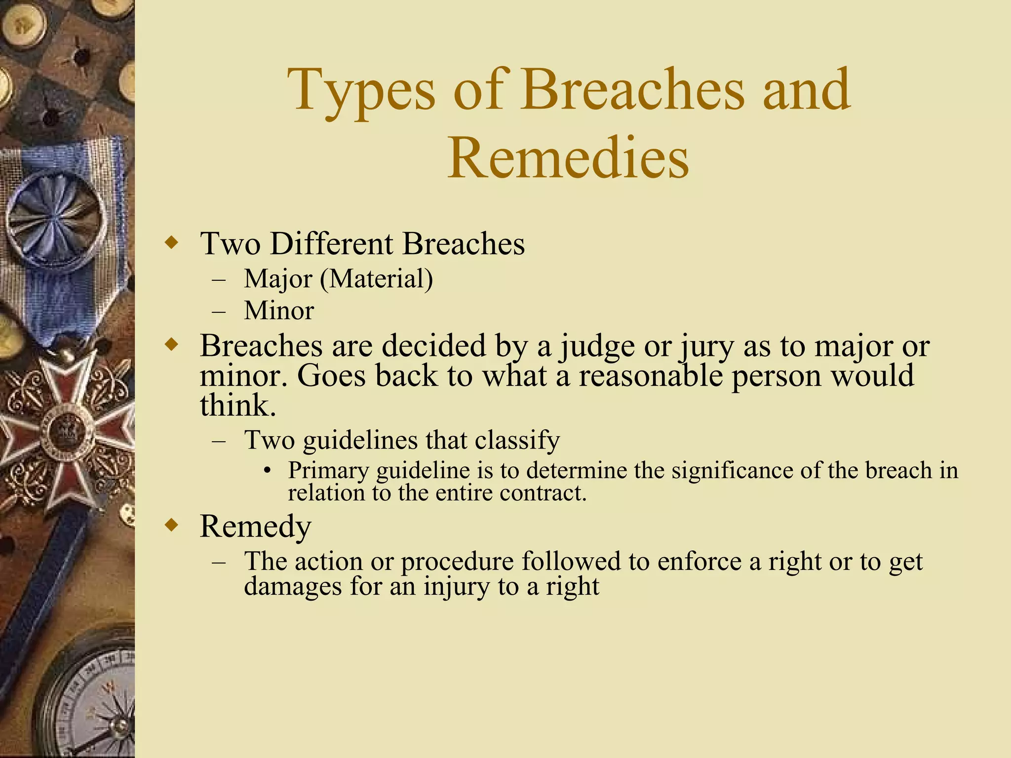 Types of Breaches and Remedies Two Different Breaches Major (Material) Minor Breaches are decided by a judge or jury as to major or minor. Goes back to what a reasonable person would think. Two guidelines that classify Primary guideline is to determine the significance of the breach in relation to the entire contract. Remedy The action or procedure followed to enforce a right or to get damages for an injury to a right  