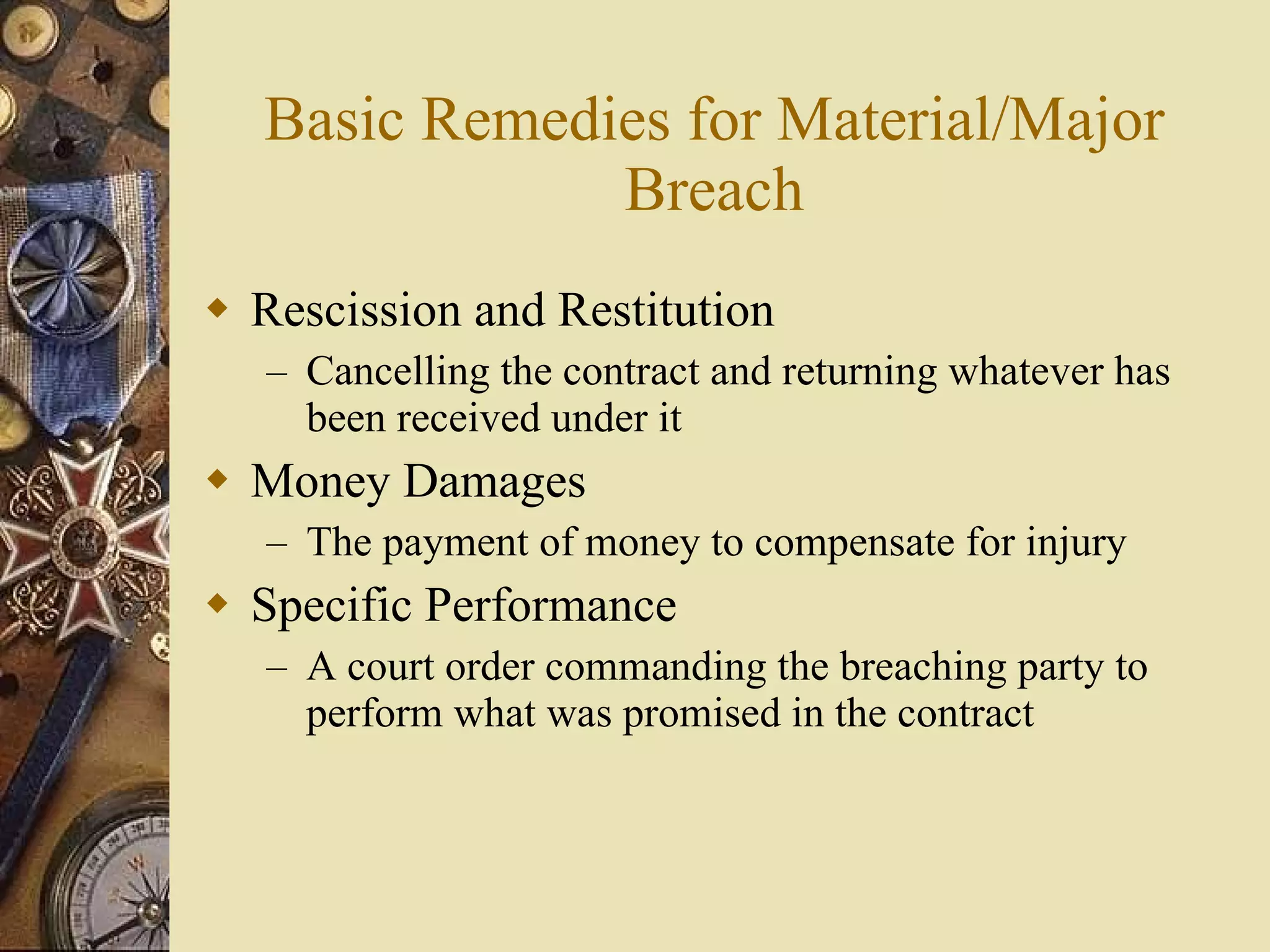 Basic Remedies for Material/Major Breach Rescission and Restitution Cancelling the contract and returning whatever has been received under it Money Damages The payment of money to compensate for injury Specific Performance A court order commanding the breaching party to perform what was promised in the contract 