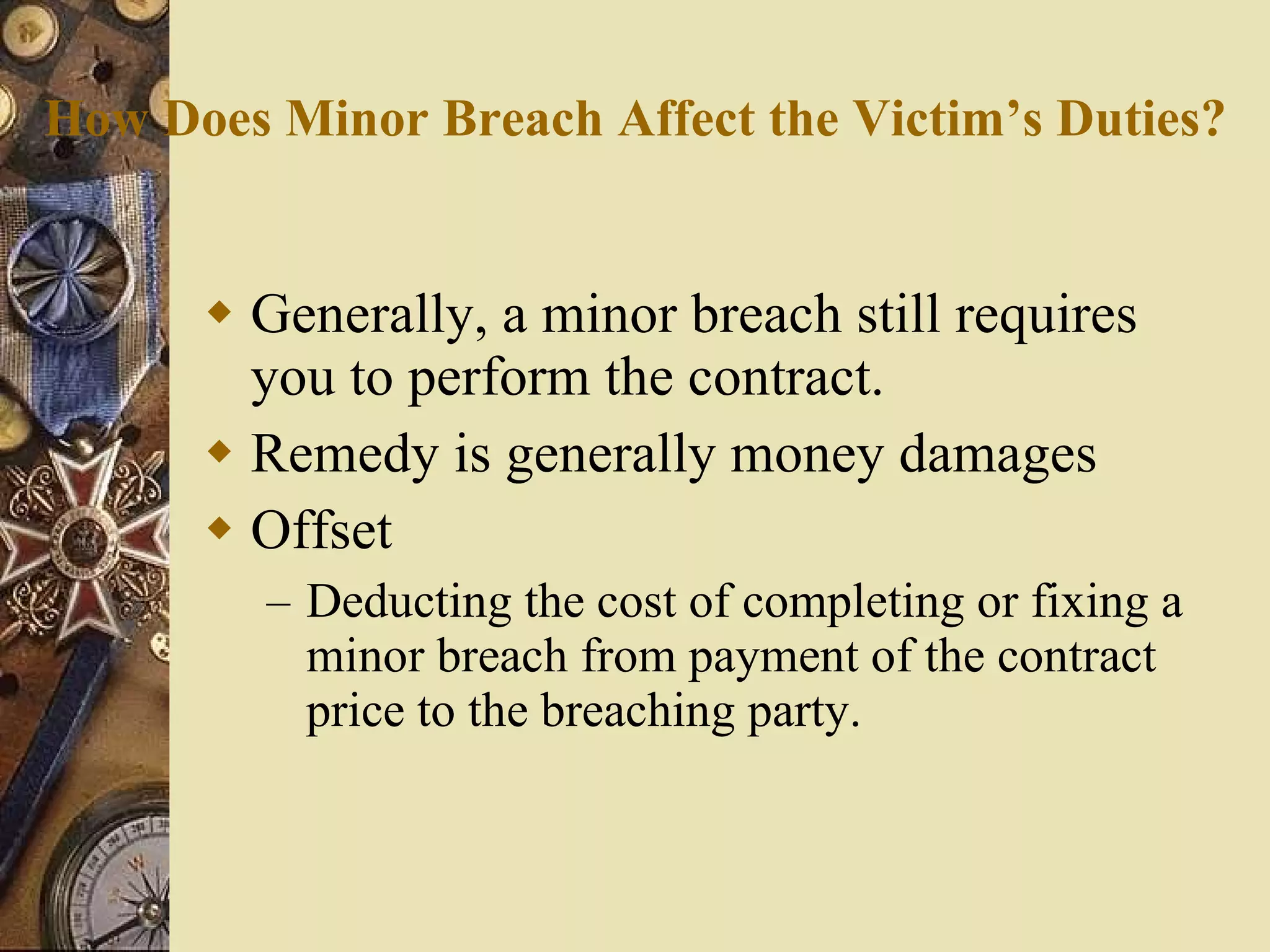 How Does Minor Breach Affect the Victim’s Duties? Generally, a minor breach still requires you to perform the contract. Remedy is generally money damages Offset Deducting the cost of completing or fixing a minor breach from payment of the contract price to the breaching party. 