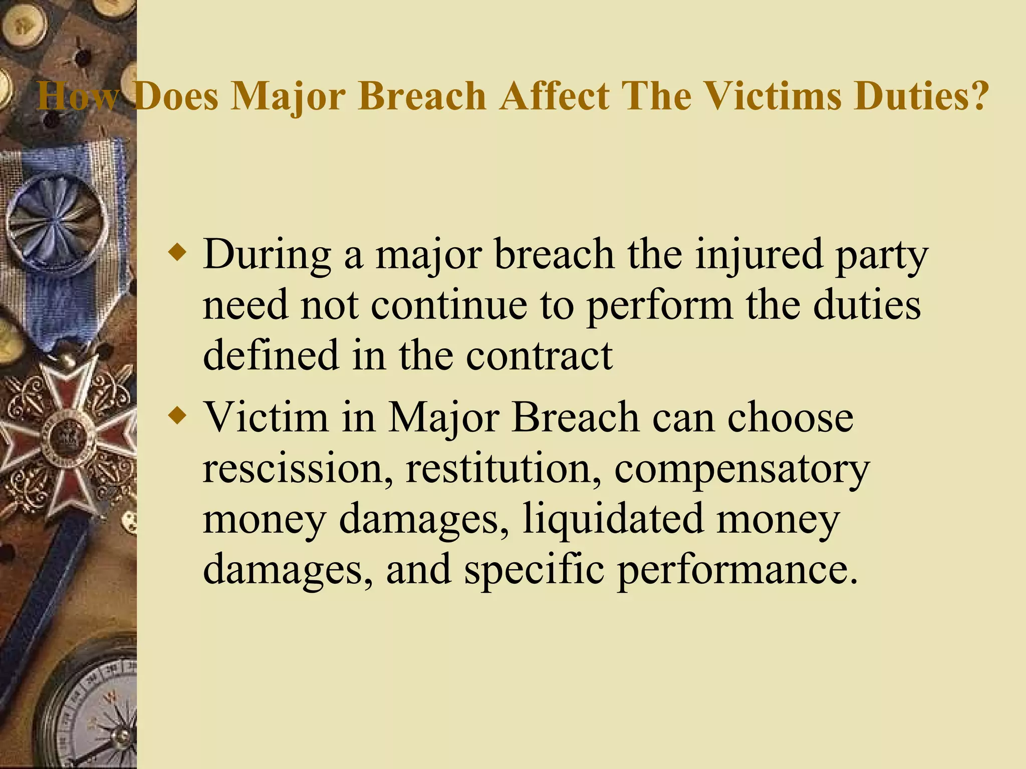 How Does Major Breach Affect The Victims Duties? During a major breach the injured party need not continue to perform the duties defined in the contract Victim in Major Breach can choose rescission, restitution, compensatory money damages, liquidated money damages, and specific performance. 