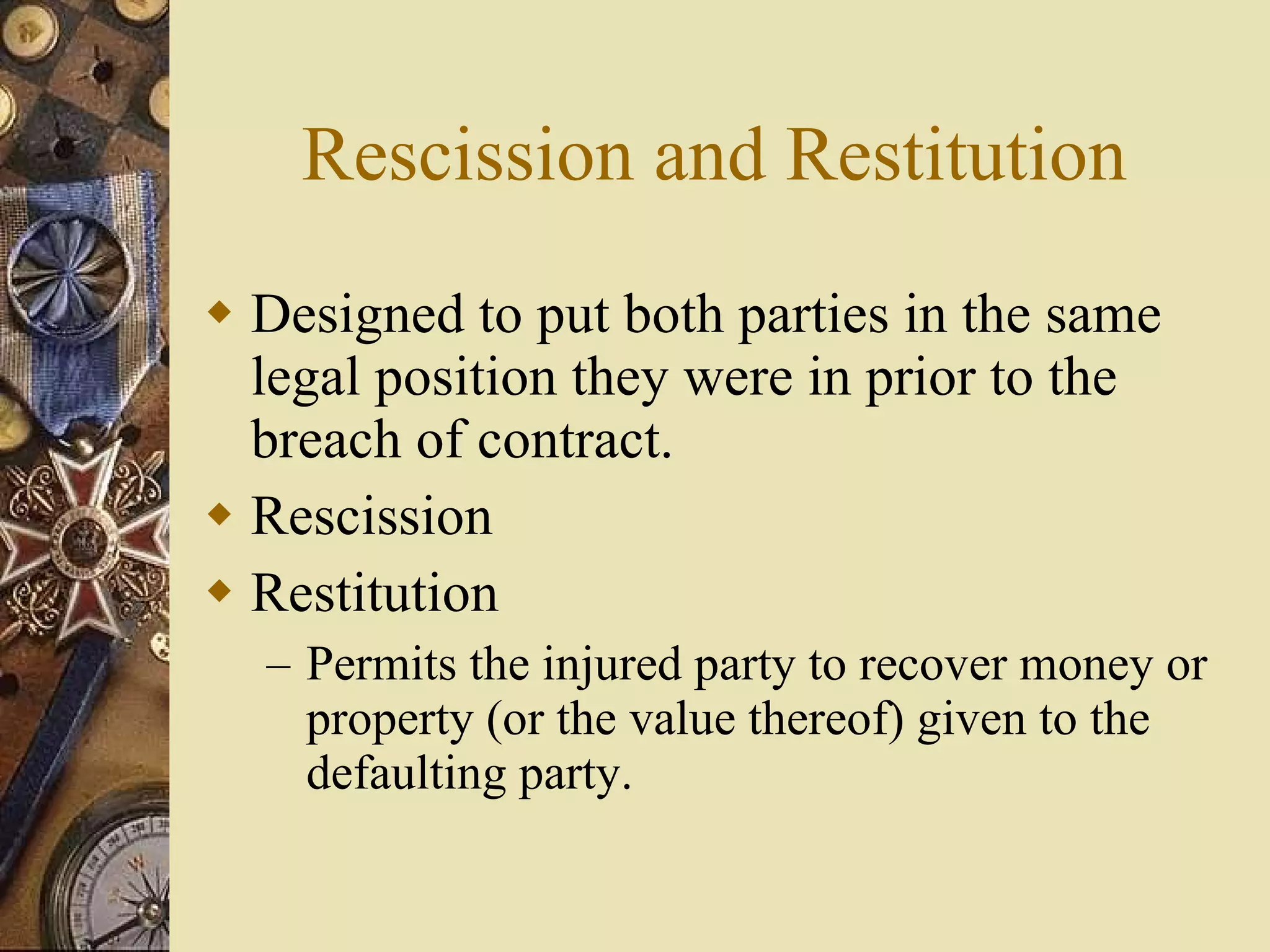 Rescission and Restitution Designed to put both parties in the same legal position they were in prior to the breach of contract. Rescission Restitution Permits the injured party to recover money or property (or the value thereof) given to the defaulting party. 