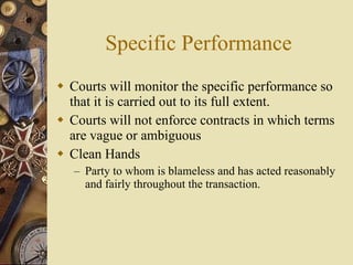 Specific Performance Courts will monitor the specific performance so that it is carried out to its full extent.  Courts will not enforce contracts in which terms are vague or ambiguous Clean Hands Party to whom is blameless and has acted reasonably and fairly throughout the transaction. 