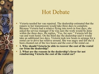 Hot Debate Victoria needed her van repaired. The dealership estimated that the repairs to her transmission would take three days to complete. Because Victoria had a relative flying into town in four days, she asked the service manager if he was sure the work would be done within the three days. He replies, “Yes, for sure.” Victoria left the van and went home. On the third day the dealership said it would take an additional two days. Victoria took tow hours to arrange for a rental car to drive her relative around. She was angry and felt she’d been cheated out of the two hours and the cost of the rental car. 1. Why should Victoria be able to recover the cost of the rental car from the dealership? 2. What are the reasons in the dealership’s favor for not reimbursing Victoria the cost of the rental car? 