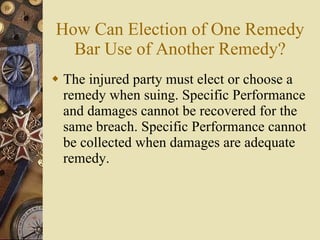 How Can Election of One Remedy Bar Use of Another Remedy? The injured party must elect or choose a remedy when suing. Specific Performance and damages cannot be recovered for the same breach. Specific Performance cannot be collected when damages are adequate remedy. 