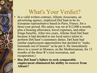 What's Your Verdict? In a valid written contract, Allente Associates, an advertising agency, employed DeChant to be its European representative based in Paris, France, for a three-year period. His salary was set at $12,000 a month, plus a housing allowance, travel expenses, and other fringe benefits. After two years, Allente fired DeChant because it had decided to use local native talent to perform DeChant’s customary duties. DeChant had similar employment opportunities but decided to “make lemonade out of lemons” as he put it. He immediately drove to a resort in Monaco, on the Mediterranean, for 12 months of the three R’s (rest recreation, and recuperation.) Has DeChant’s failure to seek comparable employment eliminated his ability to recover from Allente? 