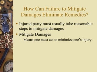 How Can Failure to Mitigate Damages Eliminate Remedies? Injured party must usually take reasonable steps to mitigate damages Mitigate Damages Means one must act to minimize one’s injury. 