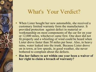What's  Your Verdict? When Lister bought her new automobile, she received a customary limited warranty form the manufacturer. It provided protection  against defect in material or workmanship on most components of the car for on year or 12,000 miles, whichever came first. One door did not fit properly and a whistling of wind could be heard when Lister drove faster than 50 miles per hour. Also, in heavy rains, water leaked into the trunk. Because Lister drove on in town, at low speeds, in good weather, she never bothered to complain about the defects. Has her failure to act within one year been a waiver of her right to claim a breach of warranty? 