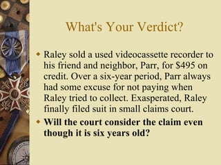 What's Your Verdict? Raley sold a used videocassette recorder to his friend and neighbor, Parr, for $495 on credit. Over a six-year period, Parr always had some excuse for not paying when Raley tried to collect. Exasperated, Raley finally filed suit in small claims court. Will the court consider the claim even though it is six years old? 