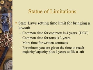 Statue of Limitations State Laws setting time limit for bringing a lawsuit Common time for contracts is 4 years. (UCC) Common time for torts is 3 years. More time for written contracts For minors you are given the time to reach majority/capacity plus 4 years to file a suit 