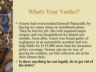What's Your Verdict? Greene had overextended himself financially by buying too many items on installment plans. Then he lost his job. His wife required major surgery and was hospitalized for almost tow months. Soon after, Green was found guilty of negligence in an automobile accident and was help liable for $155,000 more than his insurance policy coverage. Greene can see no way of paying his creditor, yet bill collectors are at his door almost daily. Is there anything he can legally do to get rid of his debts? 