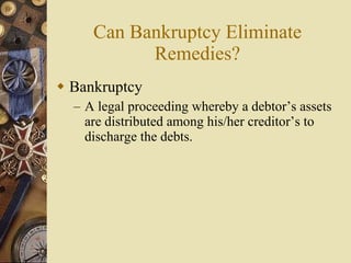 Can Bankruptcy Eliminate Remedies? Bankruptcy A legal proceeding whereby a debtor’s assets are distributed among his/her creditor’s to discharge the debts. 