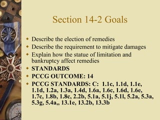Section 14-2 Goals Describe the election of remedies Describe the requirement to mitigate damages Explain how the statue of limitation and bankruptcy affect remedies STANDARDS PCCG OUTCOME: 14  PCCG STANDARDS: C:  1.1c, 1.1d, 1.1e, 1.1d, 1.2a, 1.3a, 1.4d, 1.6a, 1.6c, 1.6d, 1.6e, 1.7c, 1.8b, 1.8c, 2.2b, 5.1a, 5.1j, 5.1l, 5.2a, 5.3a, 5.3g, 5.4a,, 13.1e, 13.2b, 13.3b   