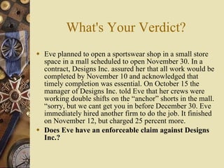 What's Your Verdict? Eve planned to open a sportswear shop in a small store space in a mall scheduled to open November 30. In a contract, Designs Inc. assured her that all work would be completed by November 10 and acknowledged that timely completion was essential. On October 15 the manager of Designs Inc. told Eve that her crews were working double shifts on the “anchor” shorts in the mall. “sorry, but we cant get you in before December 30. Eve immediately hired another firm to do the job. It finished on November 12, but charged 25 percent more. Does Eve have an enforceable claim against Designs Inc.? 