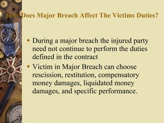How Does Major Breach Affect The Victims Duties? During a major breach the injured party need not continue to perform the duties defined in the contract Victim in Major Breach can choose rescission, restitution, compensatory money damages, liquidated money damages, and specific performance. 