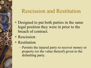 Rescission and Restitution Designed to put both parties in the same legal position they were in prior to the breach of contract. Rescission Restitution Permits the injured party to recover money or property (or the value thereof) given to the defaulting party. 