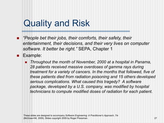 These slides are designed to accompany Software Engineering: A Practitioner’s Approach, 7/e
(McGraw-Hill, 2009). Slides copyright 2009 by Roger Pressman. 27
Quality and Risk
 “People bet their jobs, their comforts, their safety, their
entertainment, their decisions, and their very lives on computer
software. It better be right.” SEPA, Chapter 1
 Example:
 Throughout the month of November, 2000 at a hospital in Panama,
28 patients received massive overdoses of gamma rays during
treatment for a variety of cancers. In the months that followed, five of
these patients died from radiation poisoning and 15 others developed
serious complications. What caused this tragedy? A software
package, developed by a U.S. company, was modified by hospital
technicians to compute modified doses of radiation for each patient.
 