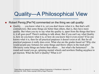 These slides are designed to accompany Software Engineering: A Practitioner’s Approach, 7/e
(McGraw-Hill, 2009). Slides copyright 2009 by Roger Pressman. 4
Quality—A Philosophical View
 Robert Persig [Per74] commented on the thing we call quality:
 Quality . . . you know what it is, yet you don't know what it is. But that's self-
contradictory. But some things are better than others, that is, they have more
quality. But when you try to say what the quality is, apart from the things that have
it, it all goes poof! There's nothing to talk about. But if you can't say what Quality
is, how do you know what it is, or how do you know that it even exists? If no one
knows what it is, then for all practical purposes it doesn't exist at all. But for all
practical purposes it really does exist. What else are the grades based on? Why else
would people pay fortunes for some things and throw others in the trash pile?
Obviously some things are better than others . . . but what's the betterness? . . . So
round and round you go, spinning mental wheels and nowhere finding anyplace to
get traction. What the hell is Quality? What is it?
 