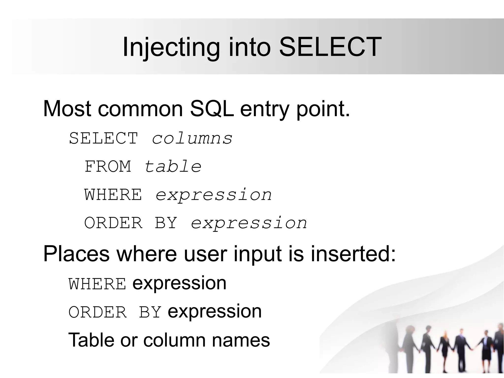 Injecting into SELECT
Most common SQL entry point.
SELECT columns
FROM table
WHERE expression
ORDER BY expression
Places where user input is inserted:
WHERE expression
ORDER BY expression
Table or column names
 
