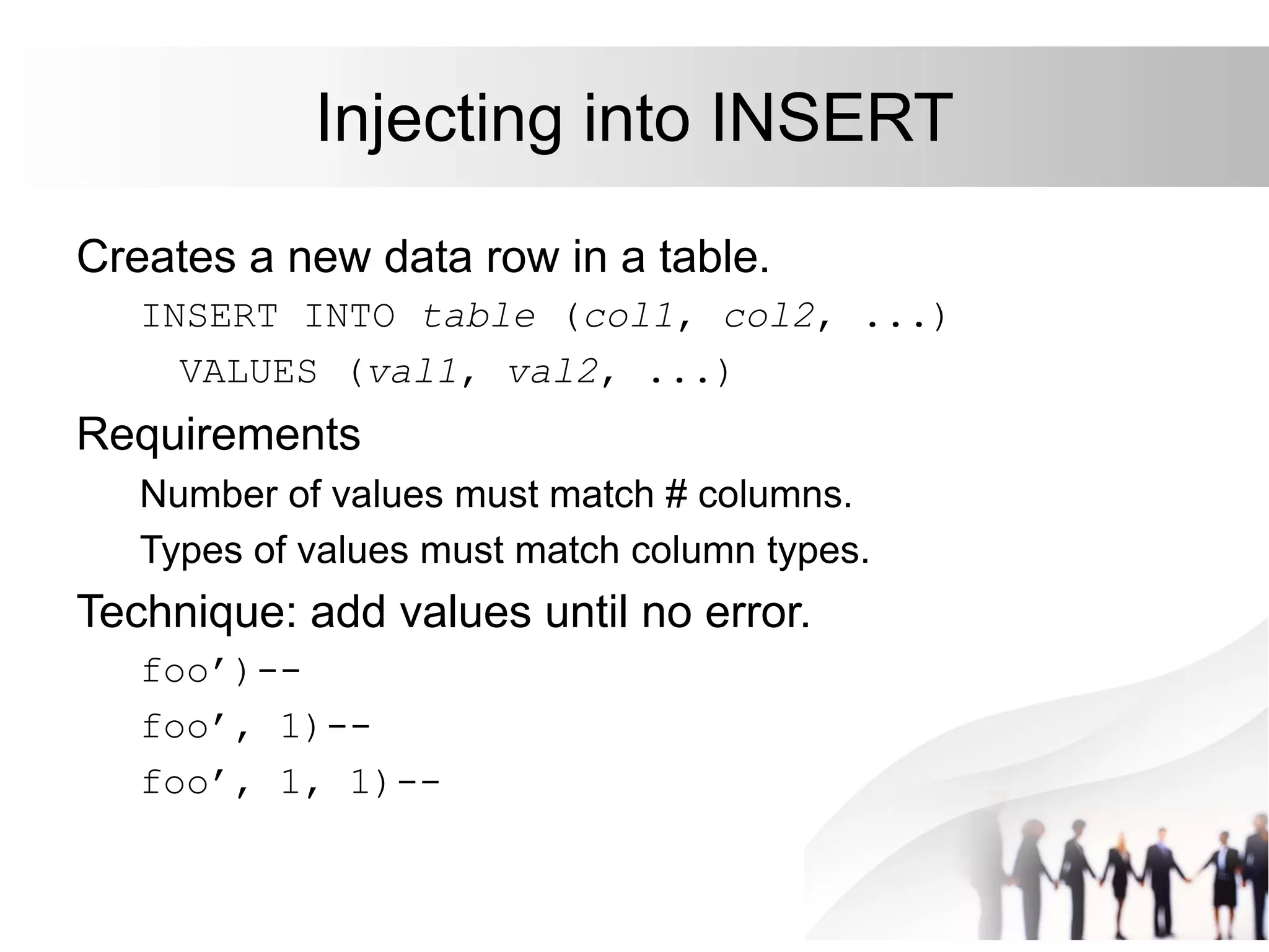 Injecting into INSERT
Creates a new data row in a table.
INSERT INTO table (col1, col2, ...)
VALUES (val1, val2, ...)
Requirements
Number of values must match # columns.
Types of values must match column types.
Technique: add values until no error.
foo’)--
foo’, 1)--
foo’, 1, 1)--
 