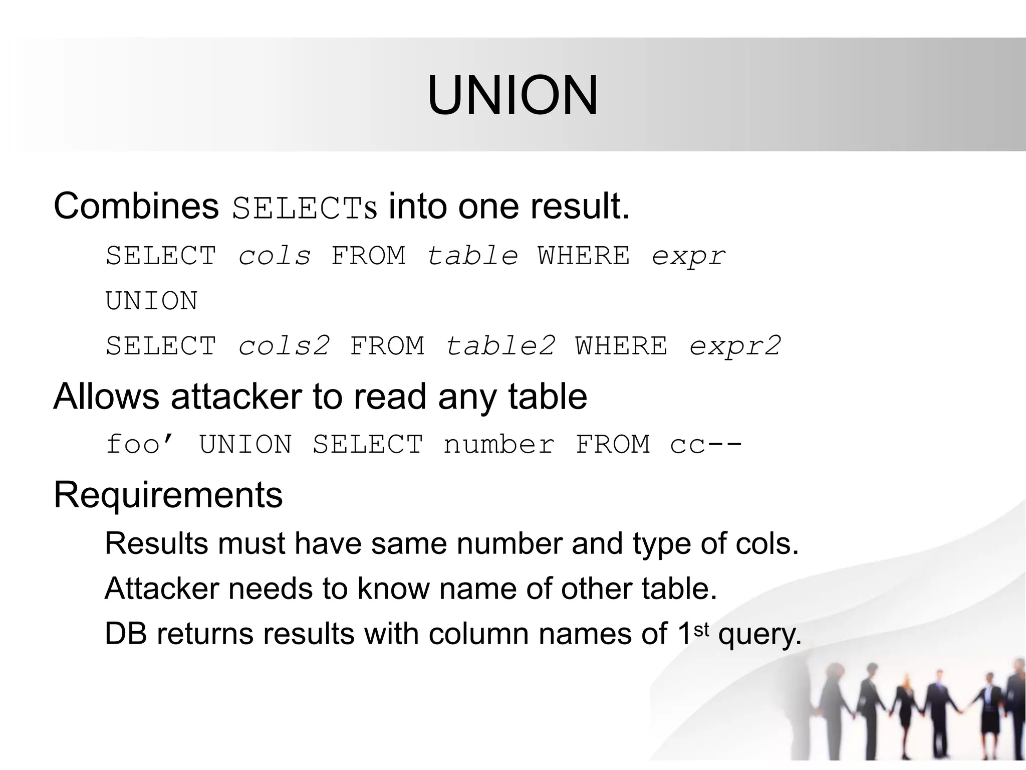 UNION
Combines SELECTs into one result.
SELECT cols FROM table WHERE expr
UNION
SELECT cols2 FROM table2 WHERE expr2
Allows attacker to read any table
foo’ UNION SELECT number FROM cc--
Requirements
Results must have same number and type of cols.
Attacker needs to know name of other table.
DB returns results with column names of 1st query.
 