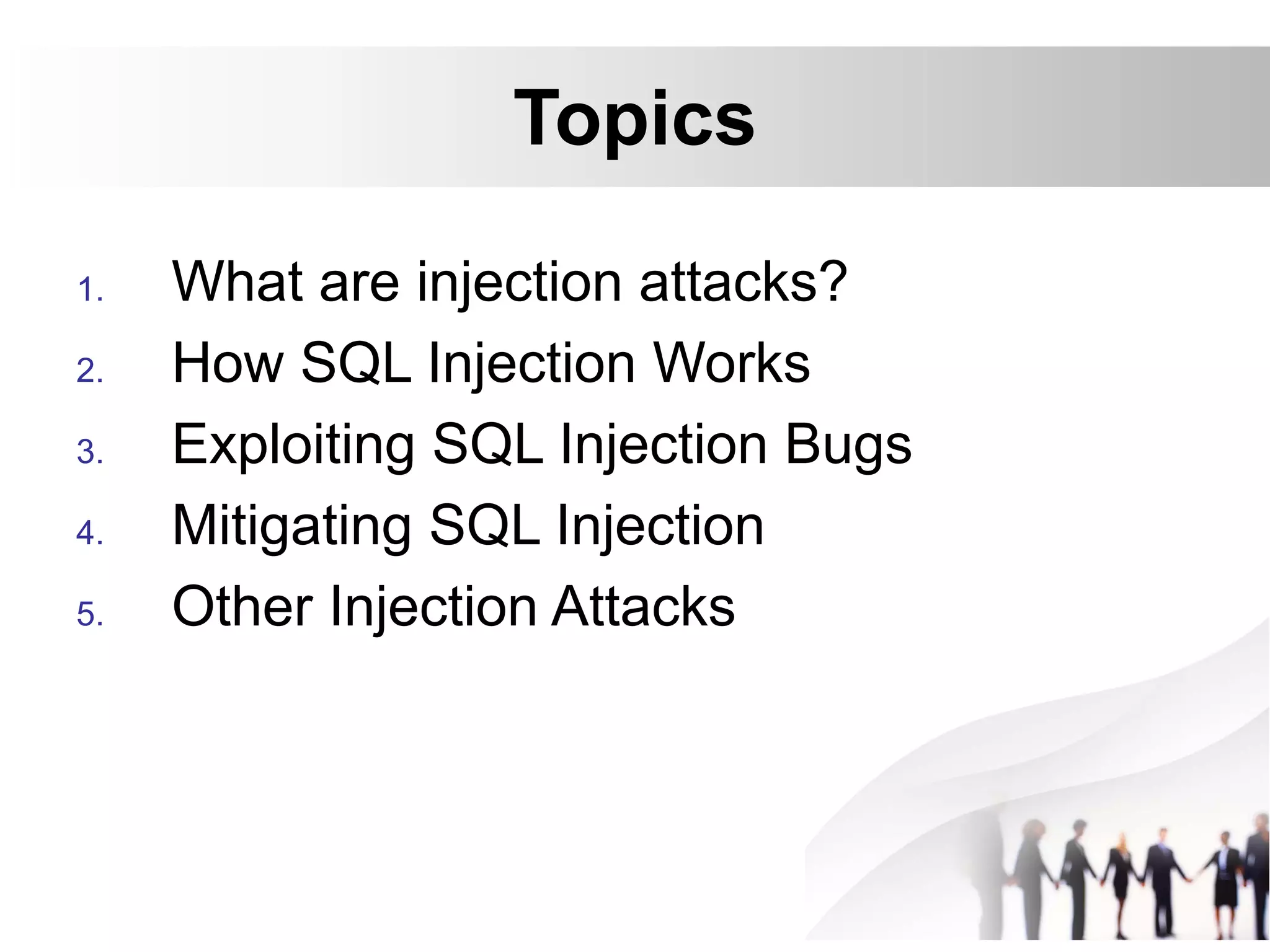 Topics
1. What are injection attacks?
2. How SQL Injection Works
3. Exploiting SQL Injection Bugs
4. Mitigating SQL Injection
5. Other Injection Attacks
 