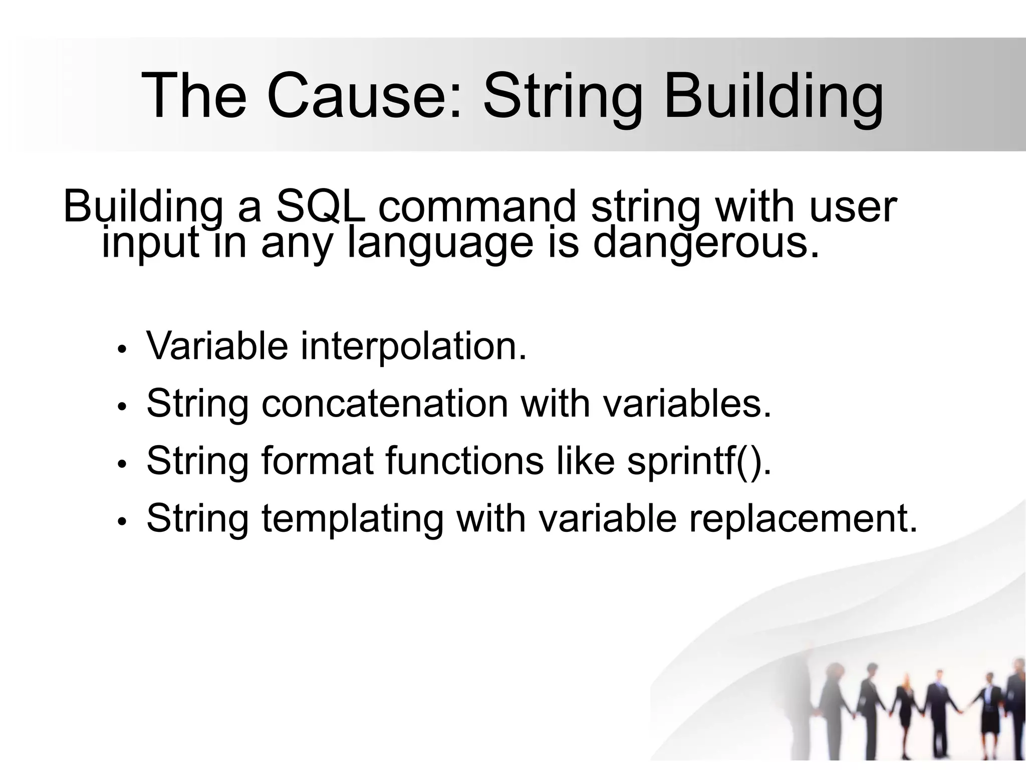 The Cause: String Building
Building a SQL command string with user
input in any language is dangerous.
• Variable interpolation.
• String concatenation with variables.
• String format functions like sprintf().
• String templating with variable replacement.
 