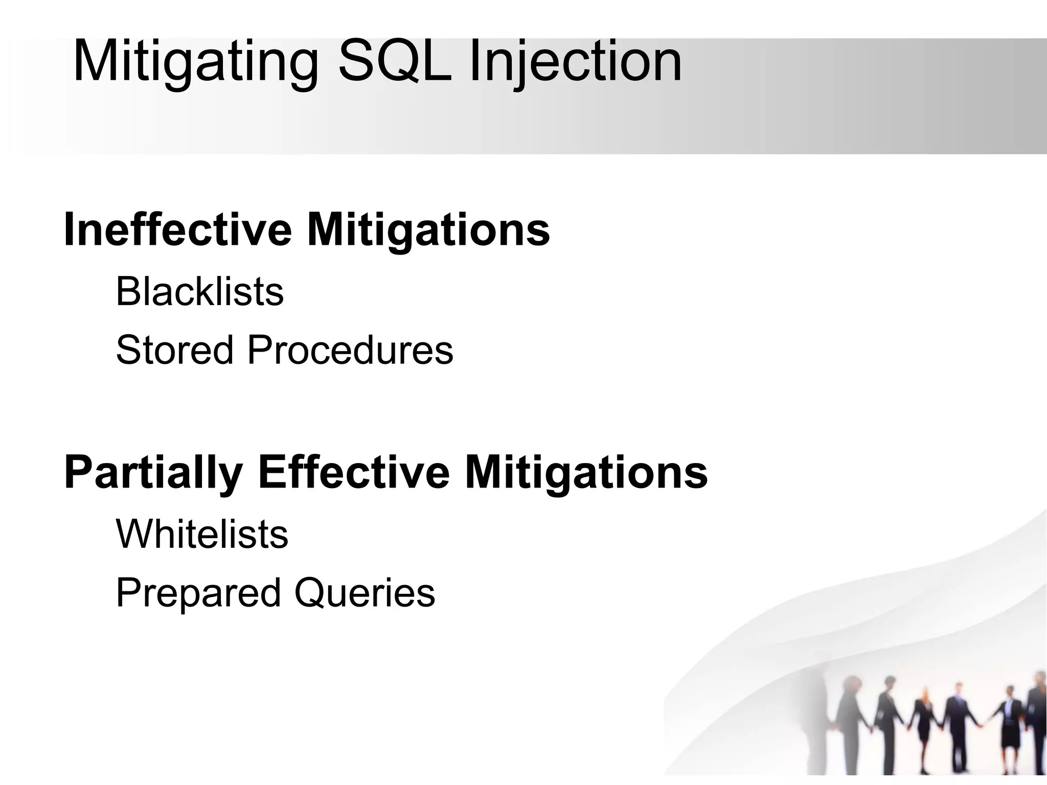 Mitigating SQL Injection
Ineffective Mitigations
Blacklists
Stored Procedures
Partially Effective Mitigations
Whitelists
Prepared Queries
 