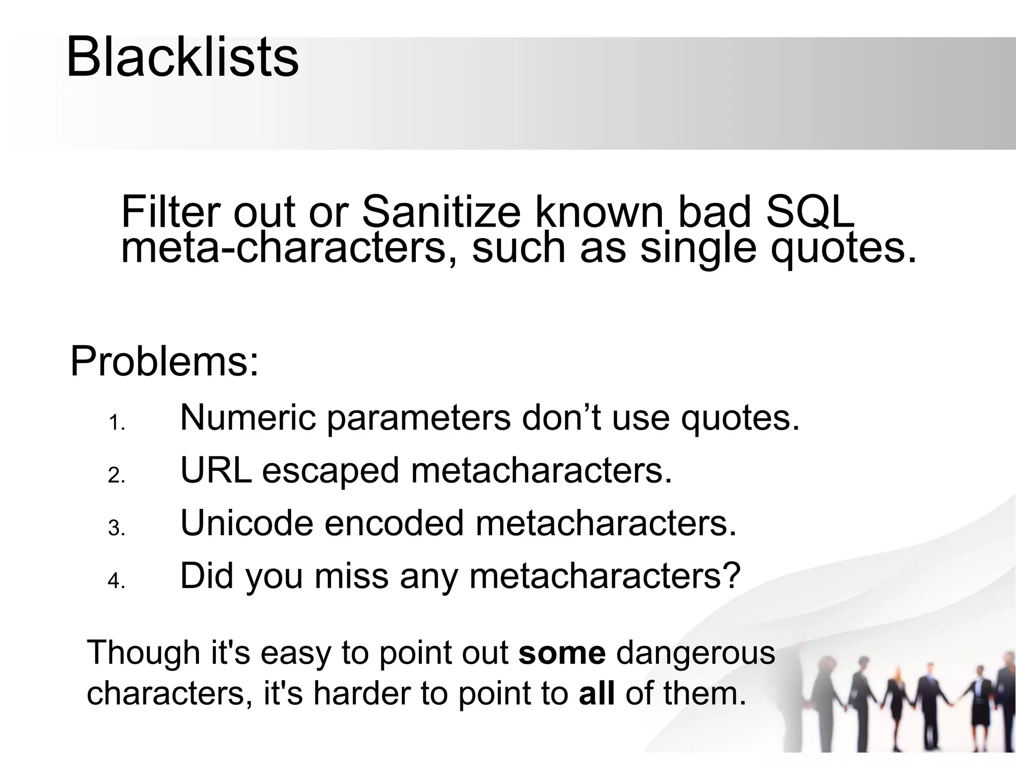 Blacklists
Filter out or Sanitize known bad SQL
meta-characters, such as single quotes.
Problems:
1. Numeric parameters don’t use quotes.
2. URL escaped metacharacters.
3. Unicode encoded metacharacters.
4. Did you miss any metacharacters?
Though it's easy to point out some dangerous
characters, it's harder to point to all of them.
 
