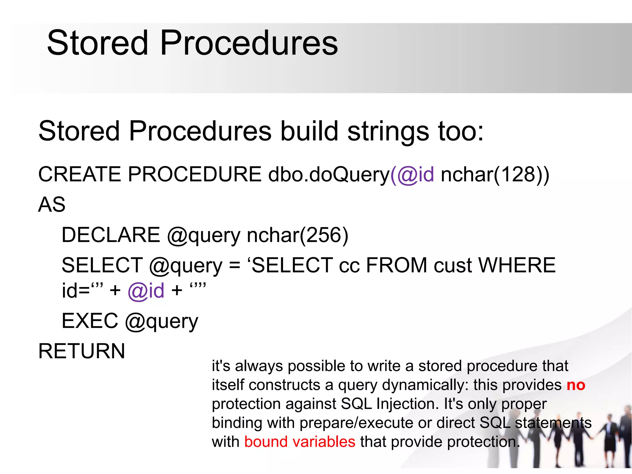 Stored Procedures
Stored Procedures build strings too:
CREATE PROCEDURE dbo.doQuery(@id nchar(128))
AS
DECLARE @query nchar(256)
SELECT @query = ‘SELECT cc FROM cust WHERE
id=‘’’ + @id + ‘’’’
EXEC @query
RETURN
it's always possible to write a stored procedure that
itself constructs a query dynamically: this provides no
protection against SQL Injection. It's only proper
binding with prepare/execute or direct SQL statements
with bound variables that provide protection.
 