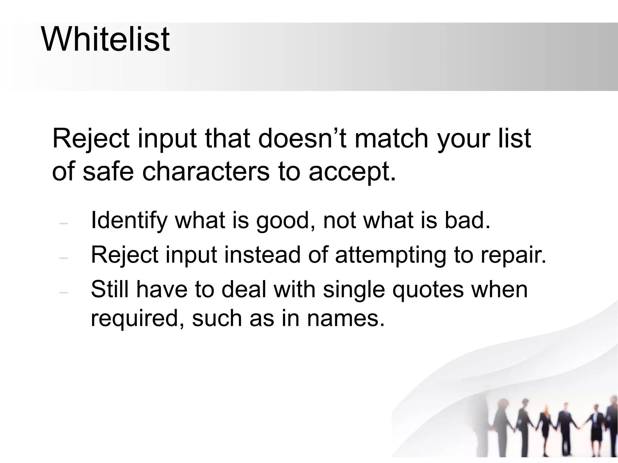 Whitelist
Reject input that doesn’t match your list
of safe characters to accept.
– Identify what is good, not what is bad.
– Reject input instead of attempting to repair.
– Still have to deal with single quotes when
required, such as in names.
 