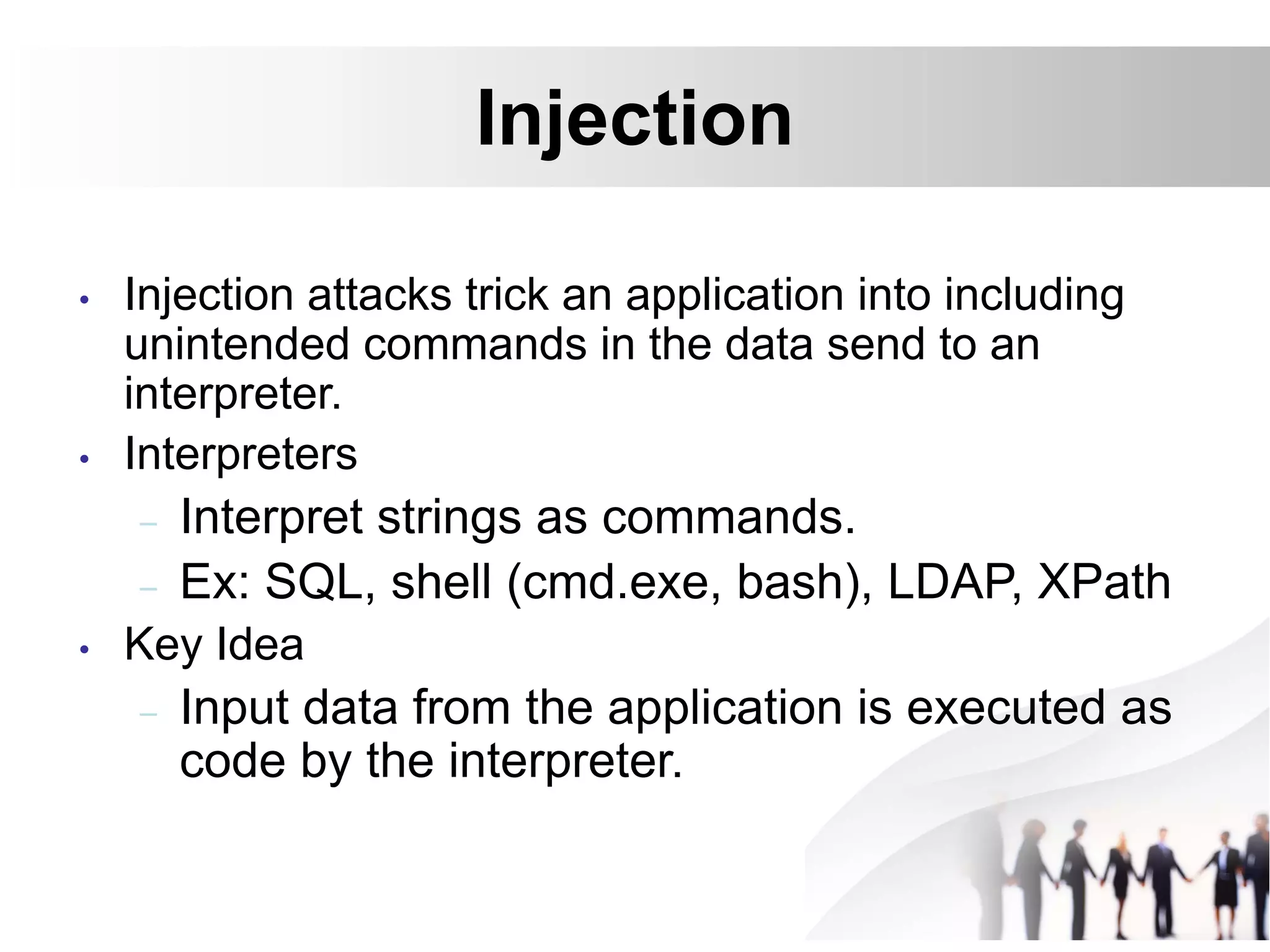 Injection
• Injection attacks trick an application into including
unintended commands in the data send to an
interpreter.
• Interpreters
– Interpret strings as commands.
– Ex: SQL, shell (cmd.exe, bash), LDAP, XPath
• Key Idea
– Input data from the application is executed as
code by the interpreter.
 