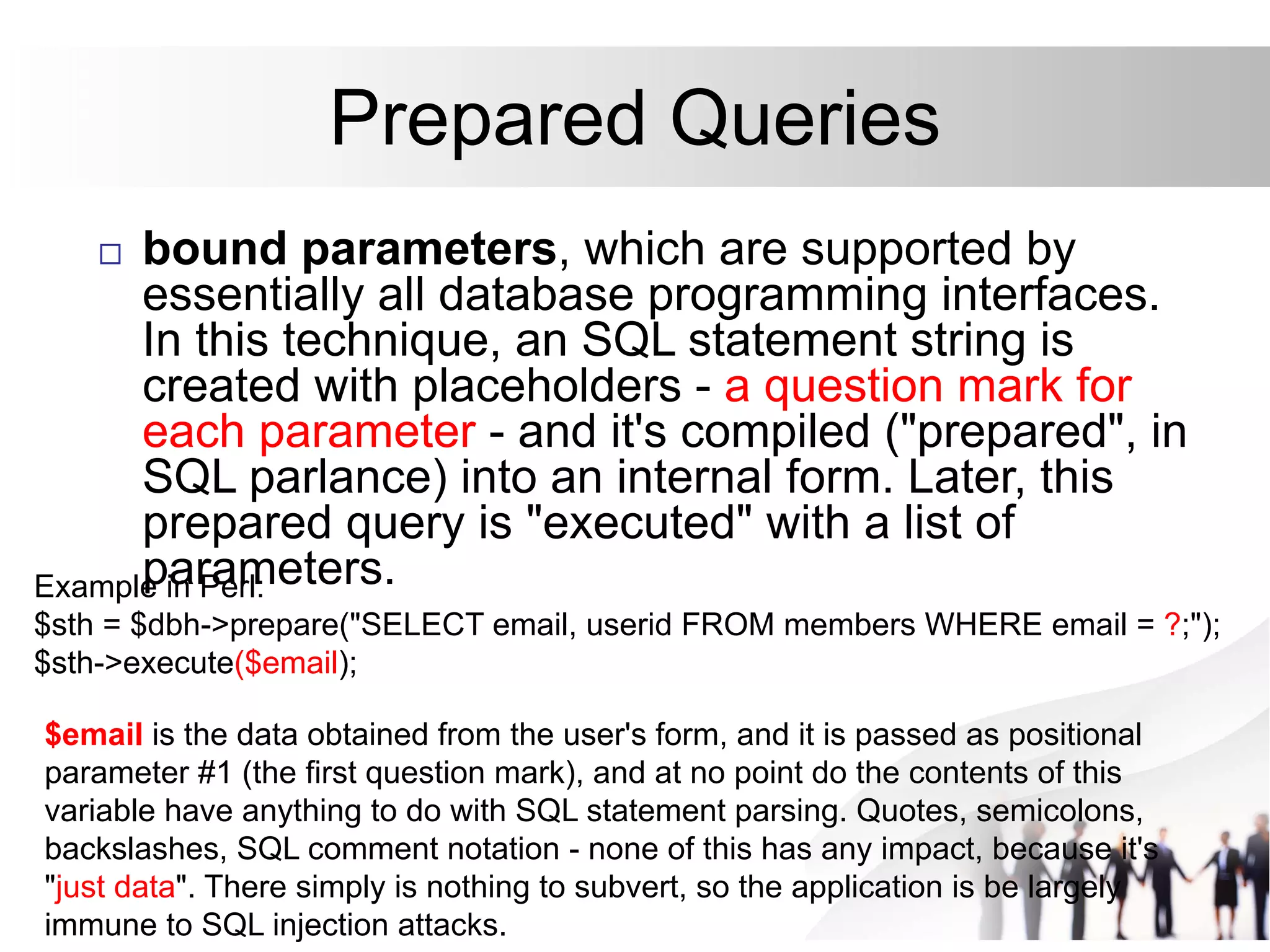 Prepared Queries
 bound parameters, which are supported by
essentially all database programming interfaces.
In this technique, an SQL statement string is
created with placeholders - a question mark for
each parameter - and it's compiled ("prepared", in
SQL parlance) into an internal form. Later, this
prepared query is "executed" with a list of
parameters.
Example in Perl:
$sth = $dbh->prepare("SELECT email, userid FROM members WHERE email = ?;");
$sth->execute($email);
$email is the data obtained from the user's form, and it is passed as positional
parameter #1 (the first question mark), and at no point do the contents of this
variable have anything to do with SQL statement parsing. Quotes, semicolons,
backslashes, SQL comment notation - none of this has any impact, because it's
"just data". There simply is nothing to subvert, so the application is be largely
immune to SQL injection attacks.
 
