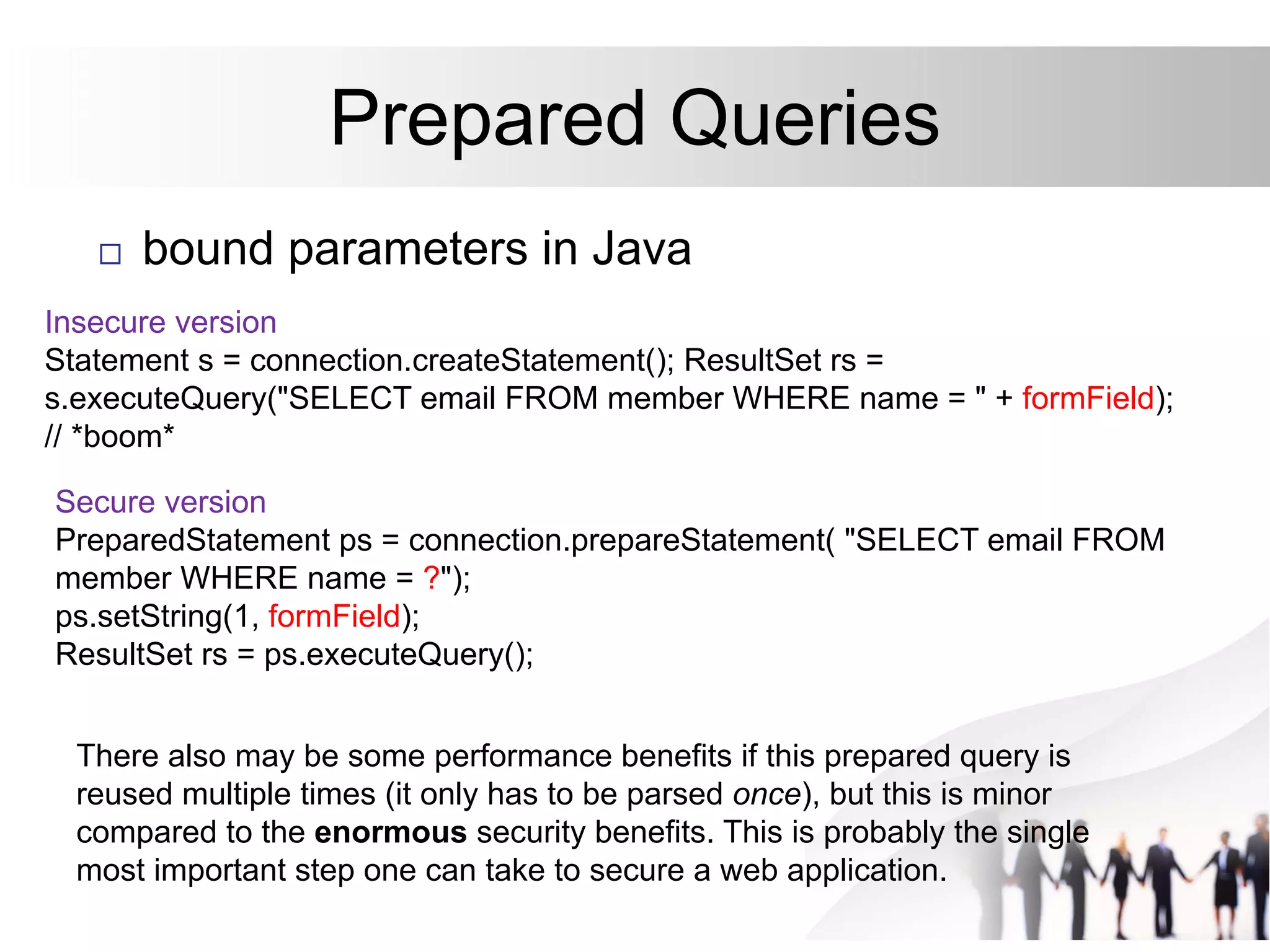 Prepared Queries
 bound parameters in Java
Insecure version
Statement s = connection.createStatement(); ResultSet rs =
s.executeQuery("SELECT email FROM member WHERE name = " + formField);
// *boom*
Secure version
PreparedStatement ps = connection.prepareStatement( "SELECT email FROM
member WHERE name = ?");
ps.setString(1, formField);
ResultSet rs = ps.executeQuery();
There also may be some performance benefits if this prepared query is
reused multiple times (it only has to be parsed once), but this is minor
compared to the enormous security benefits. This is probably the single
most important step one can take to secure a web application.
 