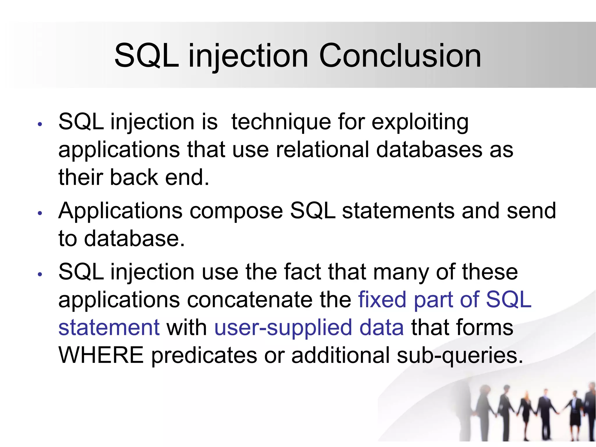 SQL injection Conclusion
• SQL injection is technique for exploiting
applications that use relational databases as
their back end.
• Applications compose SQL statements and send
to database.
• SQL injection use the fact that many of these
applications concatenate the fixed part of SQL
statement with user-supplied data that forms
WHERE predicates or additional sub-queries.
 