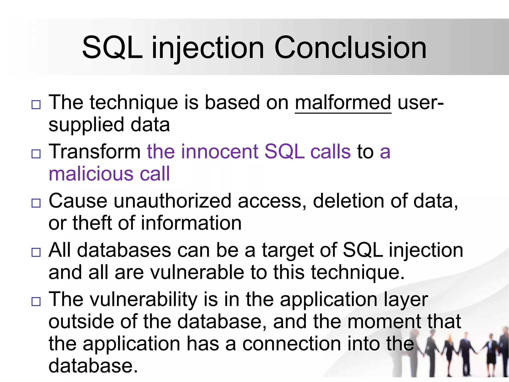 SQL injection Conclusion
 The technique is based on malformed user-
supplied data
 Transform the innocent SQL calls to a
malicious call
 Cause unauthorized access, deletion of data,
or theft of information
 All databases can be a target of SQL injection
and all are vulnerable to this technique.
 The vulnerability is in the application layer
outside of the database, and the moment that
the application has a connection into the
database.
 