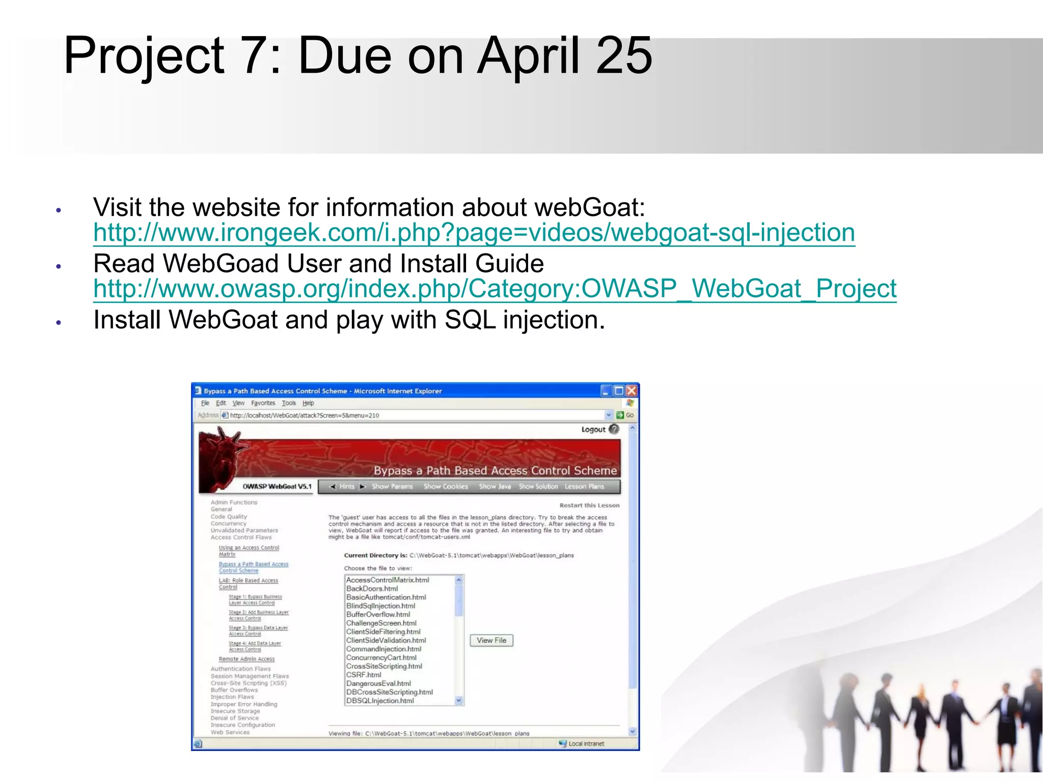Project 7: Due on April 25
• Visit the website for information about webGoat:
http://www.irongeek.com/i.php?page=videos/webgoat-sql-injection
• Read WebGoad User and Install Guide
http://www.owasp.org/index.php/Category:OWASP_WebGoat_Project
• Install WebGoat and play with SQL injection.
 