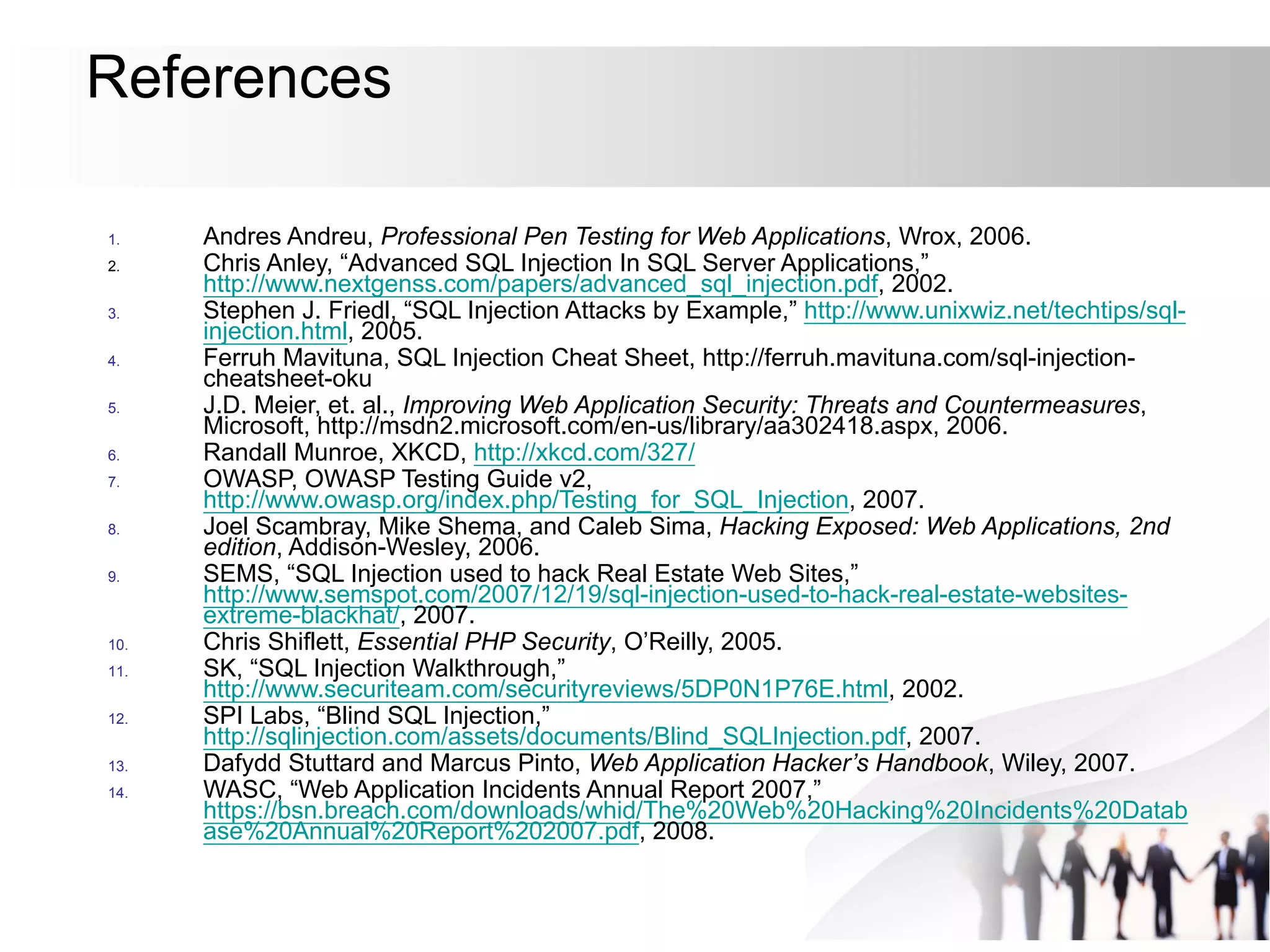 References
1. Andres Andreu, Professional Pen Testing for Web Applications, Wrox, 2006.
2. Chris Anley, “Advanced SQL Injection In SQL Server Applications,”
http://www.nextgenss.com/papers/advanced_sql_injection.pdf, 2002.
3. Stephen J. Friedl, “SQL Injection Attacks by Example,” http://www.unixwiz.net/techtips/sql-
injection.html, 2005.
4. Ferruh Mavituna, SQL Injection Cheat Sheet, http://ferruh.mavituna.com/sql-injection-
cheatsheet-oku
5. J.D. Meier, et. al., Improving Web Application Security: Threats and Countermeasures,
Microsoft, http://msdn2.microsoft.com/en-us/library/aa302418.aspx, 2006.
6. Randall Munroe, XKCD, http://xkcd.com/327/
7. OWASP, OWASP Testing Guide v2,
http://www.owasp.org/index.php/Testing_for_SQL_Injection, 2007.
8. Joel Scambray, Mike Shema, and Caleb Sima, Hacking Exposed: Web Applications, 2nd
edition, Addison-Wesley, 2006.
9. SEMS, “SQL Injection used to hack Real Estate Web Sites,”
http://www.semspot.com/2007/12/19/sql-injection-used-to-hack-real-estate-websites-
extreme-blackhat/, 2007.
10. Chris Shiflett, Essential PHP Security, O’Reilly, 2005.
11. SK, “SQL Injection Walkthrough,”
http://www.securiteam.com/securityreviews/5DP0N1P76E.html, 2002.
12. SPI Labs, “Blind SQL Injection,”
http://sqlinjection.com/assets/documents/Blind_SQLInjection.pdf, 2007.
13. Dafydd Stuttard and Marcus Pinto, Web Application Hacker’s Handbook, Wiley, 2007.
14. WASC, “Web Application Incidents Annual Report 2007,”
https://bsn.breach.com/downloads/whid/The%20Web%20Hacking%20Incidents%20Datab
ase%20Annual%20Report%202007.pdf, 2008.
 