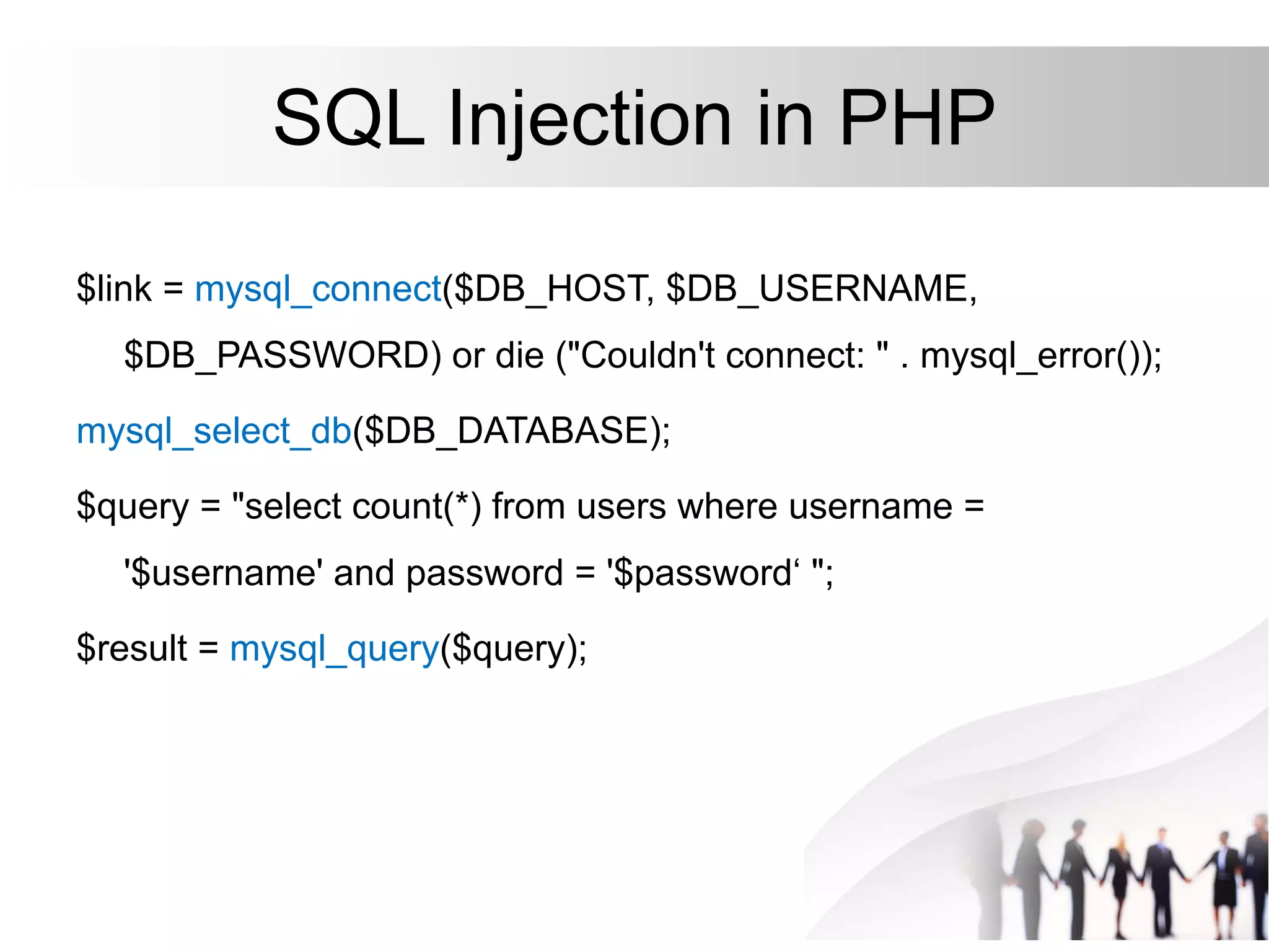 SQL Injection in PHP
$link = mysql_connect($DB_HOST, $DB_USERNAME,
$DB_PASSWORD) or die ("Couldn't connect: " . mysql_error());
mysql_select_db($DB_DATABASE);
$query = "select count(*) from users where username =
'$username' and password = '$password‘ ";
$result = mysql_query($query);
 