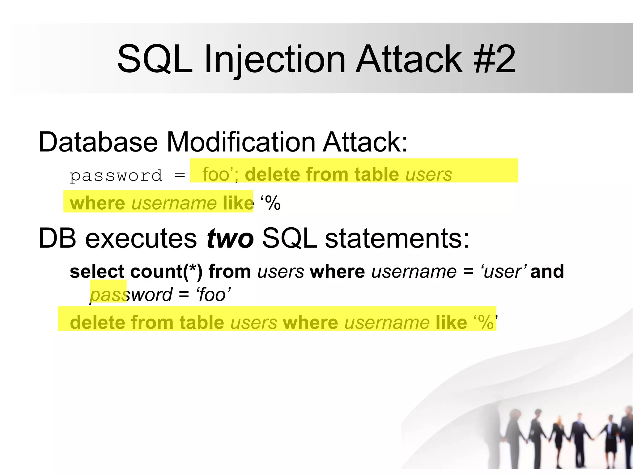 SQL Injection Attack #2
Database Modification Attack:
password = foo’; delete from table users
where username like ‘%
DB executes two SQL statements:
select count(*) from users where username = ‘user’ and
password = ‘foo’
delete from table users where username like ‘%’
 