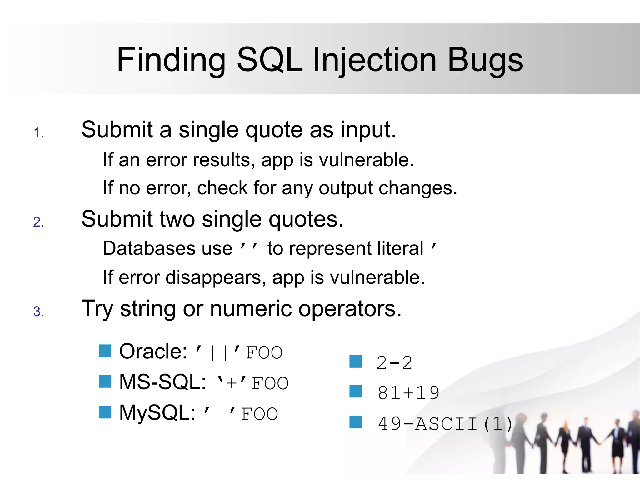 Finding SQL Injection Bugs
1. Submit a single quote as input.
If an error results, app is vulnerable.
If no error, check for any output changes.
2. Submit two single quotes.
Databases use ’’ to represent literal ’
If error disappears, app is vulnerable.
3. Try string or numeric operators.
 Oracle: ’||’FOO
 MS-SQL: ‘+’FOO
 MySQL: ’ ’FOO
 2-2
 81+19
 49-ASCII(1)
 