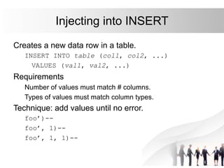 Injecting into INSERT
Creates a new data row in a table.
INSERT INTO table (col1, col2, ...)
VALUES (val1, val2, ...)
Requirements
Number of values must match # columns.
Types of values must match column types.
Technique: add values until no error.
foo’)--
foo’, 1)--
foo’, 1, 1)--
 