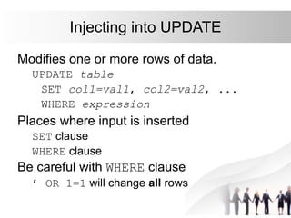 Injecting into UPDATE
Modifies one or more rows of data.
UPDATE table
SET col1=val1, col2=val2, ...
WHERE expression
Places where input is inserted
SET clause
WHERE clause
Be careful with WHERE clause
’ OR 1=1 will change all rows
 