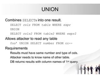 UNION
Combines SELECTs into one result.
SELECT cols FROM table WHERE expr
UNION
SELECT cols2 FROM table2 WHERE expr2
Allows attacker to read any table
foo’ UNION SELECT number FROM cc--
Requirements
Results must have same number and type of cols.
Attacker needs to know name of other table.
DB returns results with column names of 1st query.
 