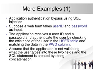 More Examples (1)
• Application authentication bypass using SQL
injection.
• Suppose a web form takes userID and password
as input.
• The application receives a user ID and a
password and authenticate the user by checking
the existence of the user in the USER table and
matching the data in the PWD column.
• Assume that the application is not validating
what the user types into these two fields and the
SQL statement is created by string
concatenation.
 